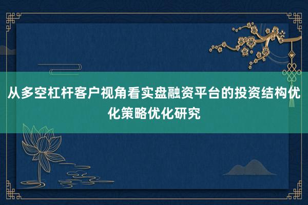 从多空杠杆客户视角看实盘融资平台的投资结构优化策略优化研究