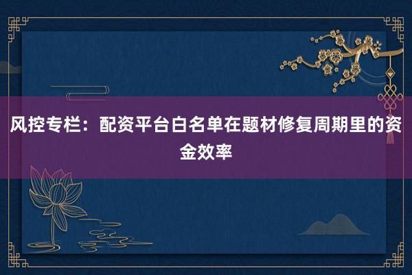 风控专栏：配资平台白名单在题材修复周期里的资金效率