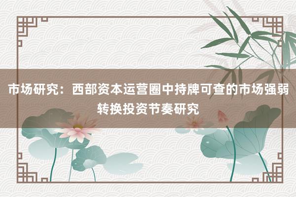 市场研究：西部资本运营圈中持牌可查的市场强弱转换投资节奏研究