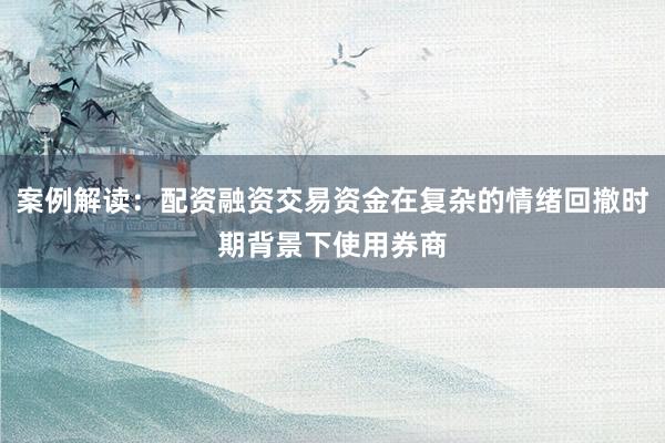 案例解读：配资融资交易资金在复杂的情绪回撤时期背景下使用券商