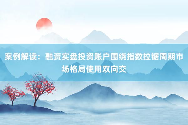 案例解读：融资实盘投资账户围绕指数拉锯周期市场格局使用双向交
