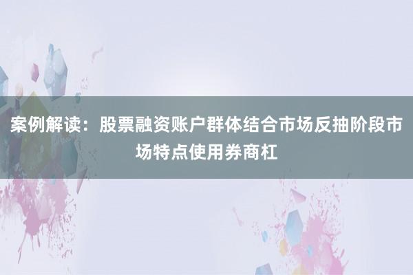 案例解读：股票融资账户群体结合市场反抽阶段市场特点使用券商杠