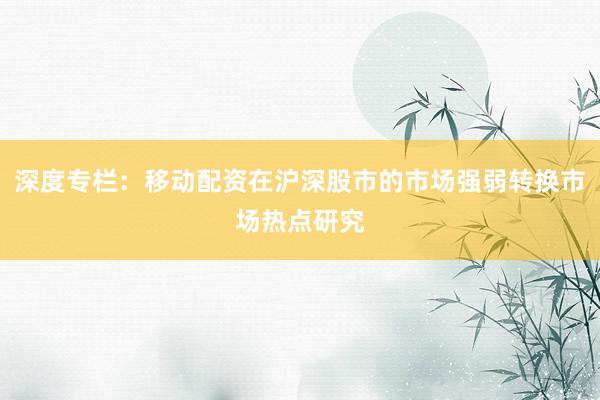 深度专栏：移动配资在沪深股市的市场强弱转换市场热点研究