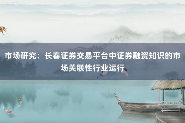 市场研究:长春证券交易平台中证券融资知识的市场关联性行业运行