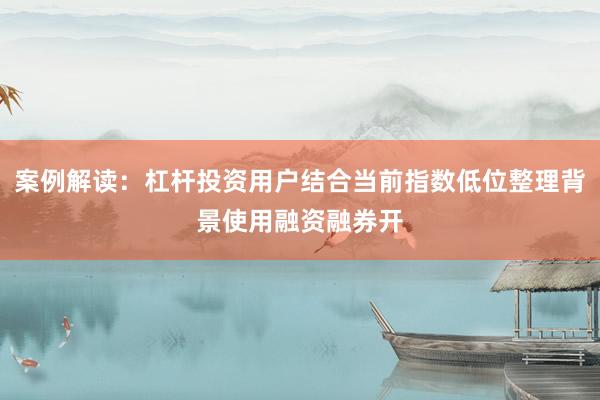 案例解读：杠杆投资用户结合当前指数低位整理背景使用融资融券开