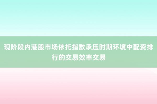 现阶段内港股市场依托指数承压时期环境中配资排行的交易效率交易
