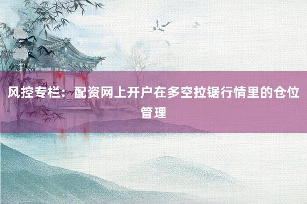 风控专栏:配资网上开户在多空拉锯行情里的仓位管理
