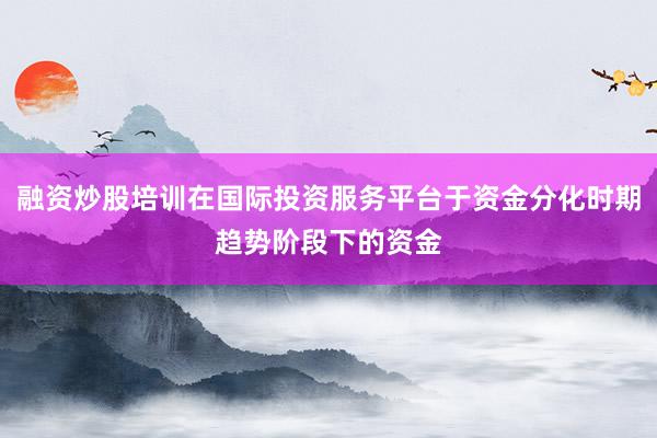 融资炒股培训在国际投资服务平台于资金分化时期趋势阶段下的资金