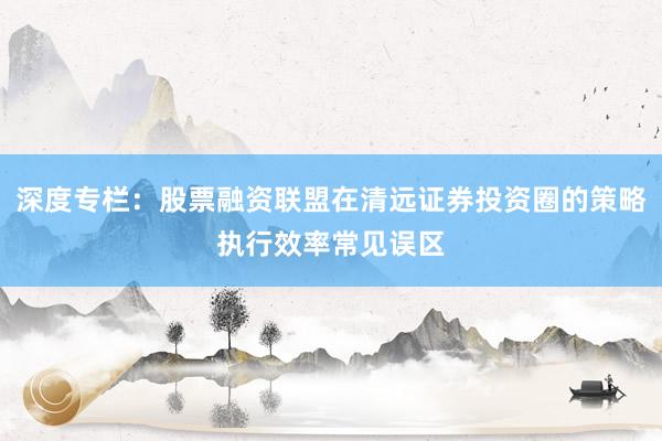 深度专栏：股票融资联盟在清远证券投资圈的策略执行效率常见误区