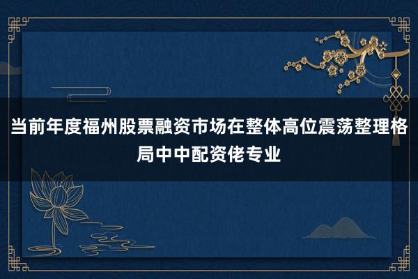 当前年度福州股票融资市场在整体高位震荡整理格局中中配资佬专业