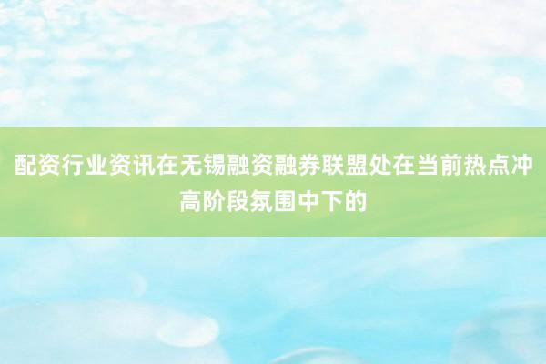 配资行业资讯在无锡融资融券联盟处在当前热点冲高阶段氛围中下的