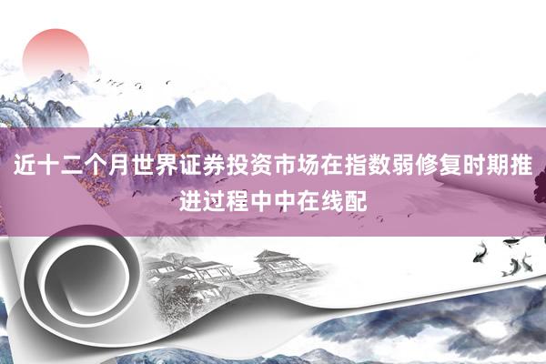 近十二个月世界证券投资市场在指数弱修复时期推进过程中中在线配
