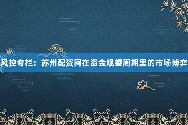 风控专栏:苏州配资网在资金观望周期里的市场博弈