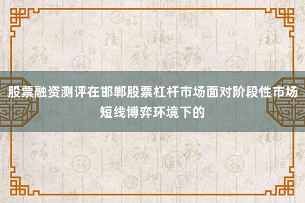 股票融资测评在邯郸股票杠杆市场面对阶段性市场短线博弈环境下的
