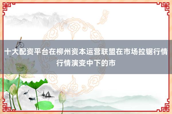 十大配资平台在柳州资本运营联盟在市场拉锯行情行情演变中下的市