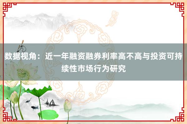 数据视角：近一年融资融券利率高不高与投资可持续性市场行为研究