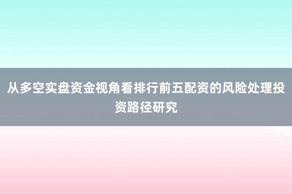 从多空实盘资金视角看排行前五配资的风险处理投资路径研究