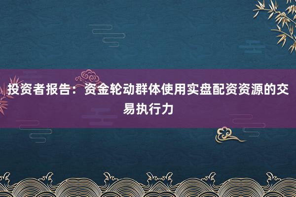 投资者报告:资金轮动群体使用实盘配资资源的交易执行力