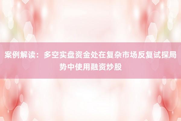 案例解读:多空实盘资金处在复杂市场反复试探局势中使用融资炒股