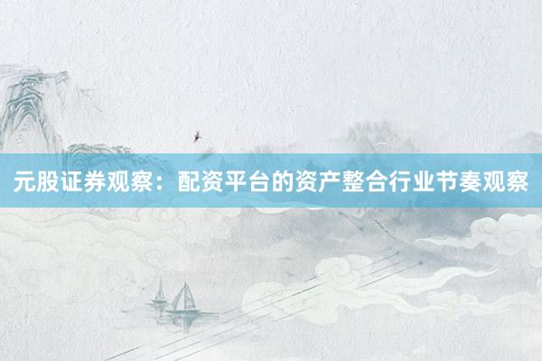元股证券观察:配资平台的资产整合行业节奏观察