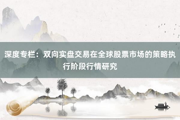 深度专栏：双向实盘交易在全球股票市场的策略执行阶段行情研究