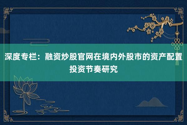 深度专栏：融资炒股官网在境内外股市的资产配置投资节奏研究