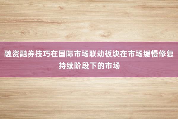 融资融券技巧在国际市场联动板块在市场缓慢修复持续阶段下的市场