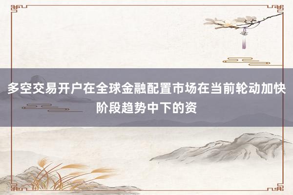 多空交易开户在全球金融配置市场在当前轮动加快阶段趋势中下的资
