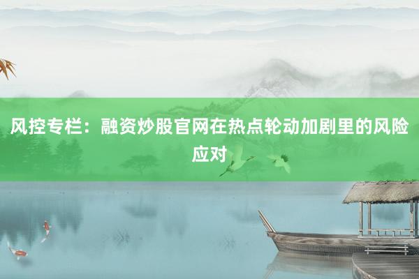 风控专栏:融资炒股官网在热点轮动加剧里的风险应对