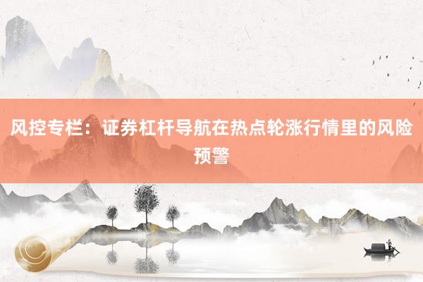 风控专栏：证券杠杆导航在热点轮涨行情里的风险预警