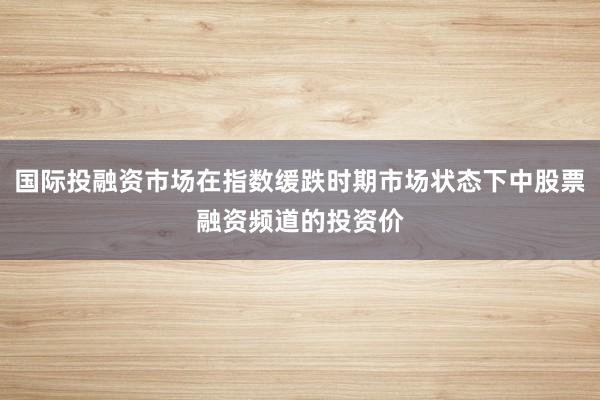 国际投融资市场在指数缓跌时期市场状态下中股票融资频道的投资价