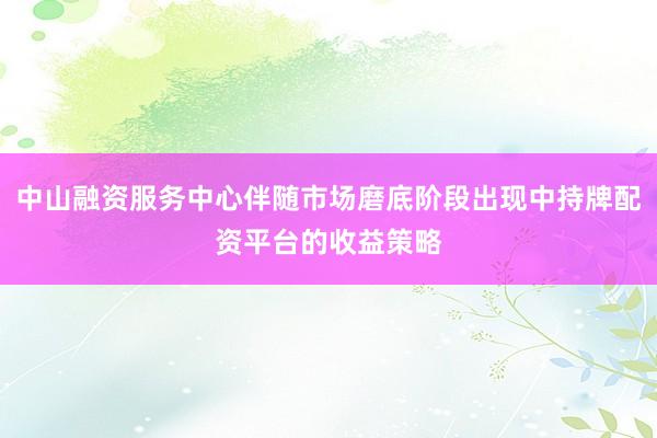 中山融资服务中心伴随市场磨底阶段出现中持牌配资平台的收益策略