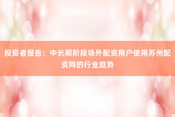 投资者报告:中长期阶段场外配资用户使用苏州配资网的行业趋势