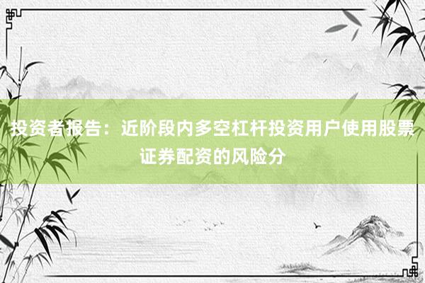 投资者报告:近阶段内多空杠杆投资用户使用股票证券配资的风险分