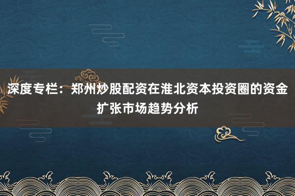 深度专栏：郑州炒股配资在淮北资本投资圈的资金扩张市场趋势分析