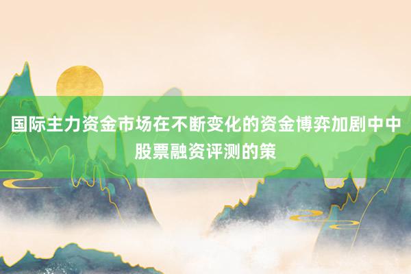 国际主力资金市场在不断变化的资金博弈加剧中中股票融资评测的策
