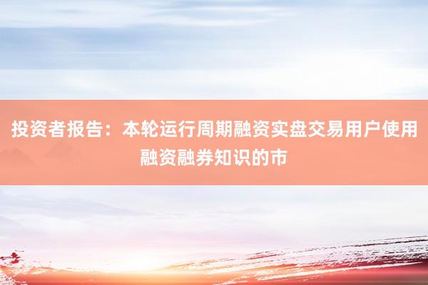 投资者报告:本轮运行周期融资实盘交易用户使用融资融券知识的市