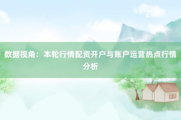 数据视角：本轮行情配资开户与账户运营热点行情分析