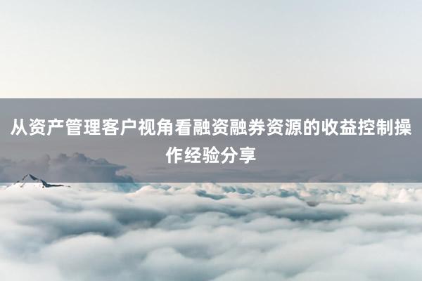 从资产管理客户视角看融资融券资源的收益控制操作经验分享