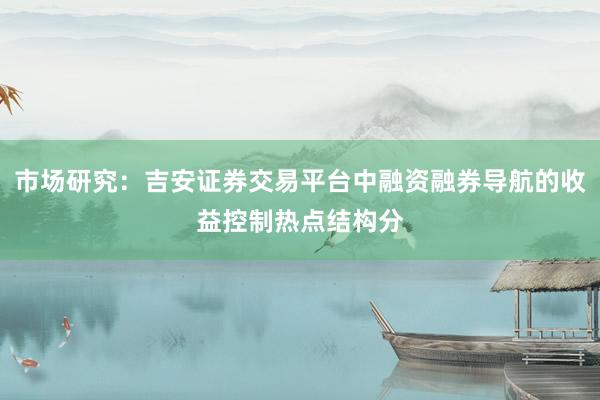 市场研究：吉安证券交易平台中融资融券导航的收益控制热点结构分