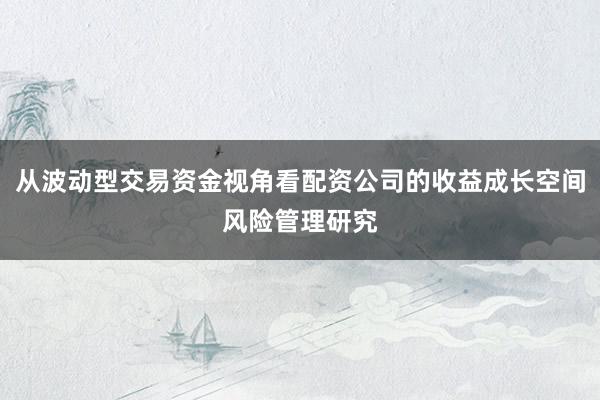 从波动型交易资金视角看配资公司的收益成长空间风险管理研究