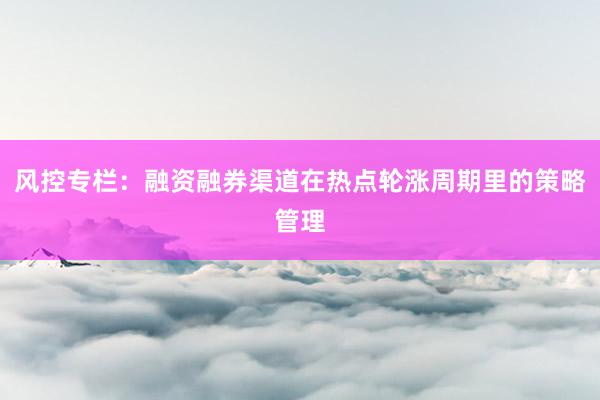 风控专栏：融资融券渠道在热点轮涨周期里的策略管理