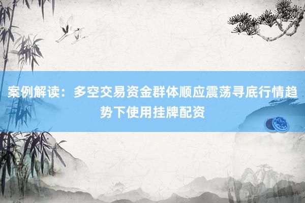 案例解读：多空交易资金群体顺应震荡寻底行情趋势下使用挂牌配资