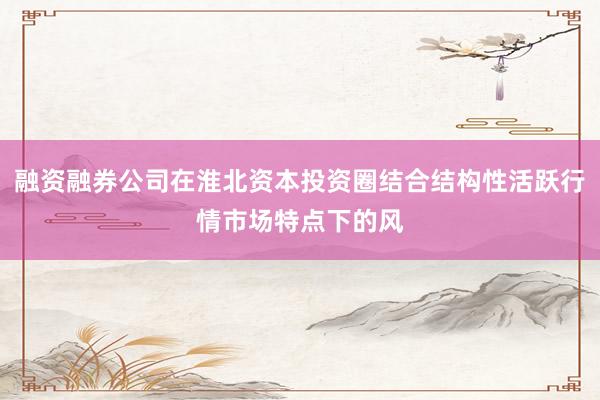 融资融券公司在淮北资本投资圈结合结构性活跃行情市场特点下的风
