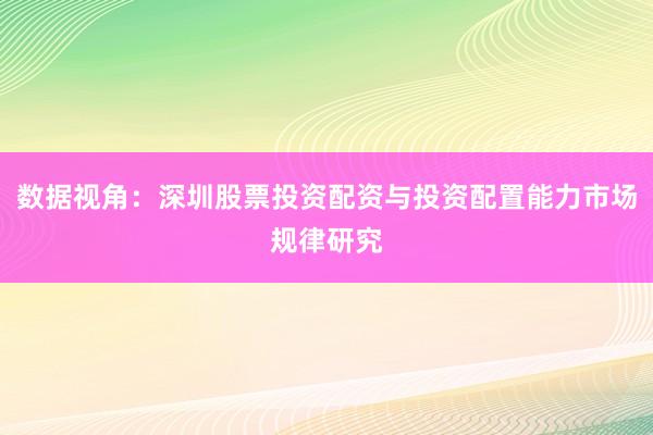 数据视角：深圳股票投资配资与投资配置能力市场规律研究