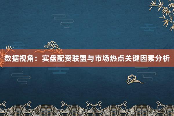 数据视角：实盘配资联盟与市场热点关键因素分析