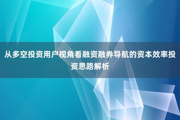 从多空投资用户视角看融资融券导航的资本效率投资思路解析