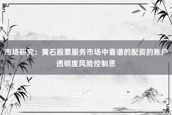 市场研究：黄石股票服务市场中靠谱的配资的账户透明度风险控制思