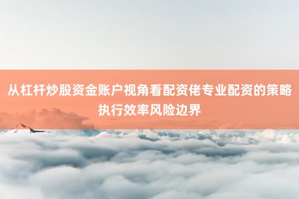 从杠杆炒股资金账户视角看配资佬专业配资的策略执行效率风险边界