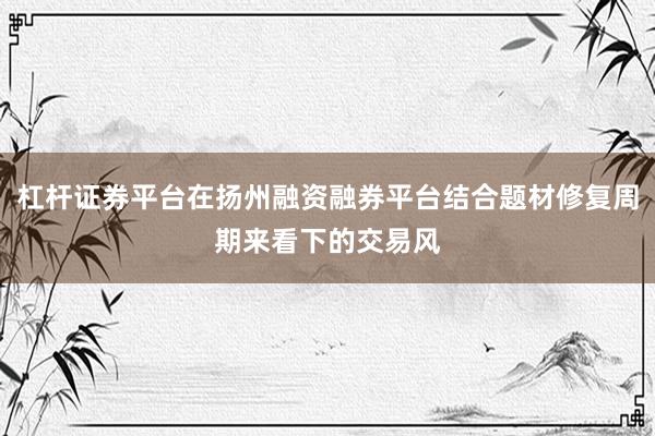 杠杆证券平台在扬州融资融券平台结合题材修复周期来看下的交易风